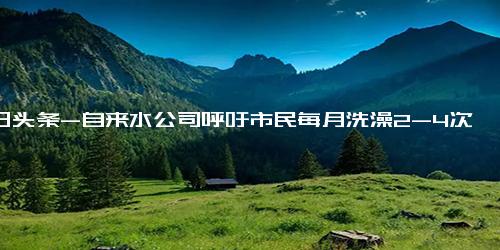 今日头条-自来水公司呼吁市民每月洗澡2-4次 四川个别地方最高气温达到42℃